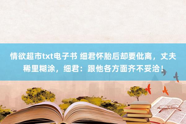 情欲超市txt电子书 细君怀胎后却要仳离，丈夫稀里糊涂，细君：跟他各方面齐不妥洽！