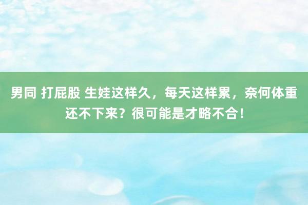 男同 打屁股 生娃这样久，每天这样累，奈何体重还不下来？很可能是才略不合！