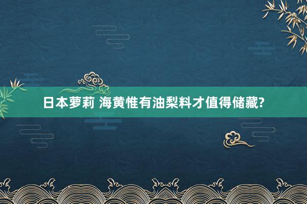 日本萝莉 海黄惟有油梨料才值得储藏?