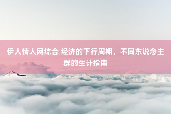 伊人情人网综合 经济的下行周期，不同东说念主群的生计指南