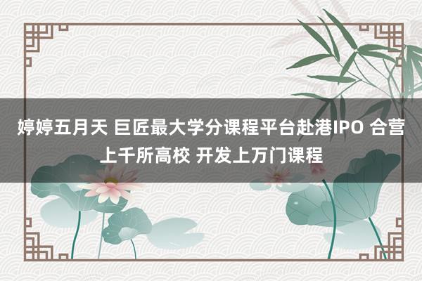 婷婷五月天 巨匠最大学分课程平台赴港IPO 合营上千所高校 开发上万门课程