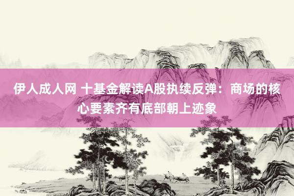 伊人成人网 十基金解读A股执续反弹：商场的核心要素齐有底部朝上迹象