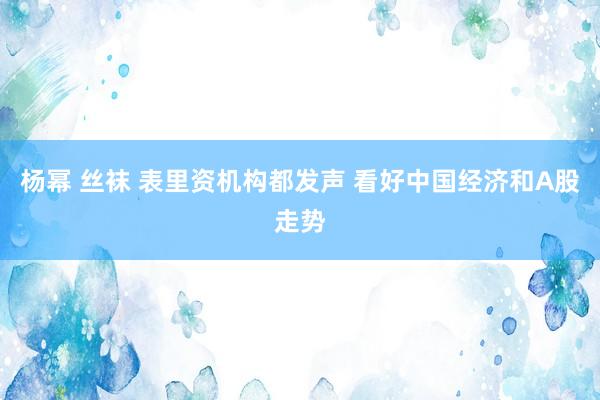 杨幂 丝袜 表里资机构都发声 看好中国经济和A股走势