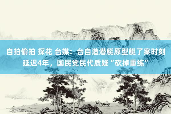 自拍偷拍 探花 台媒：台自造潜艇原型艇了案时刻延迟4年，国民党民代质疑“砍掉重练”