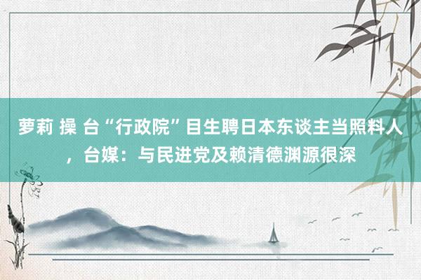 萝莉 操 台“行政院”目生聘日本东谈主当照料人，台媒：与民进党及赖清德渊源很深