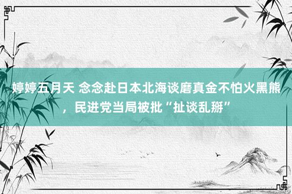 婷婷五月天 念念赴日本北海谈磨真金不怕火黑熊，民进党当局被批“扯谈乱掰”