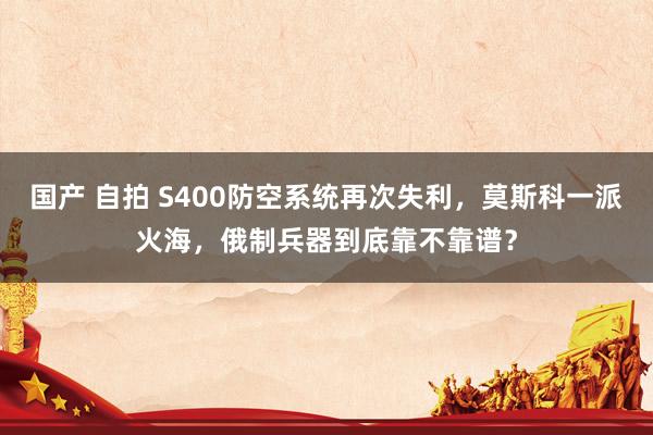 国产 自拍 S400防空系统再次失利，莫斯科一派火海，俄制兵器到底靠不靠谱？