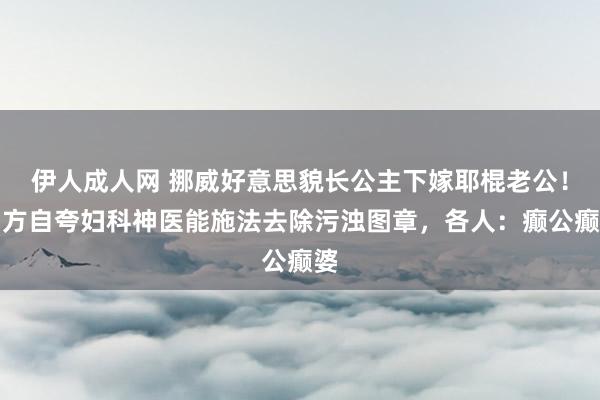 伊人成人网 挪威好意思貌长公主下嫁耶棍老公！男方自夸妇科神医能施法去除污浊图章，各人：癫公癫婆