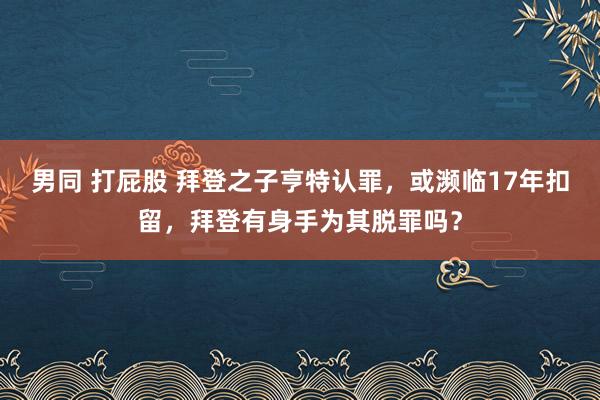 男同 打屁股 拜登之子亨特认罪，或濒临17年扣留，拜登有身手为其脱罪吗？