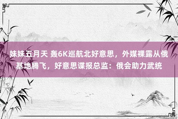 妹妹五月天 轰6K巡航北好意思，外媒裸露从俄基地腾飞，好意思谍报总监：俄会助力武统