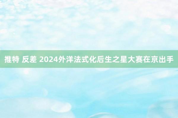 推特 反差 2024外洋法式化后生之星大赛在京出手