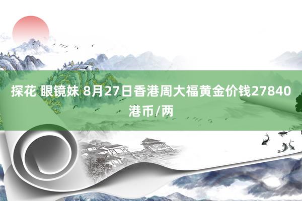 探花 眼镜妹 8月27日香港周大福黄金价钱27840港币/两