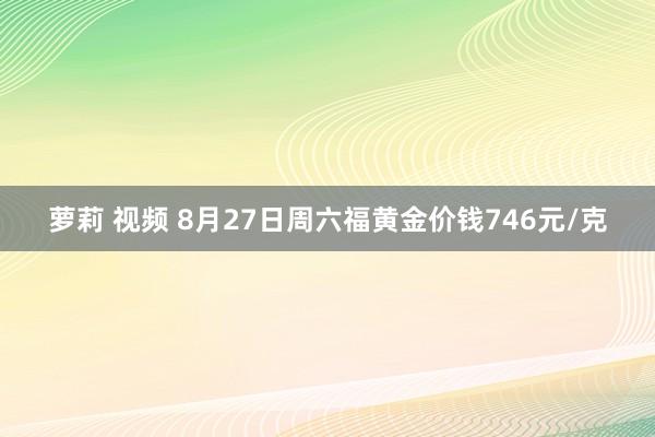 萝莉 视频 8月27日周六福黄金价钱746元/克