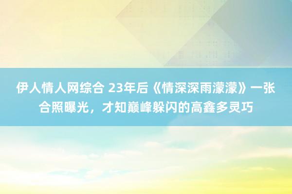 伊人情人网综合 23年后《情深深雨濛濛》一张合照曝光，才知巅峰躲闪的高鑫多灵巧