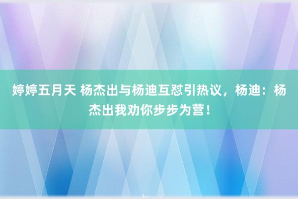 婷婷五月天 杨杰出与杨迪互怼引热议，杨迪：杨杰出我劝你步步为营！