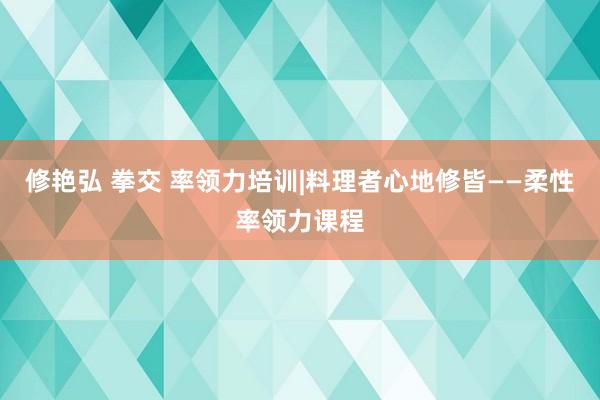 修艳弘 拳交 率领力培训|料理者心地修皆——柔性率领力课程