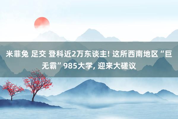 米菲兔 足交 登科近2万东谈主! 这所西南地区“巨无霸”985大学， 迎来大磋议