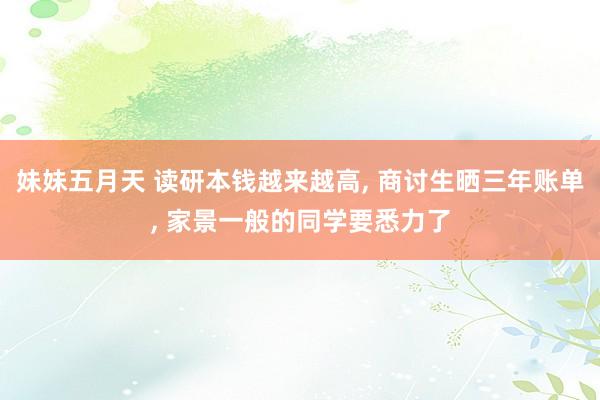 妹妹五月天 读研本钱越来越高， 商讨生晒三年账单， 家景一般的同学要悉力了