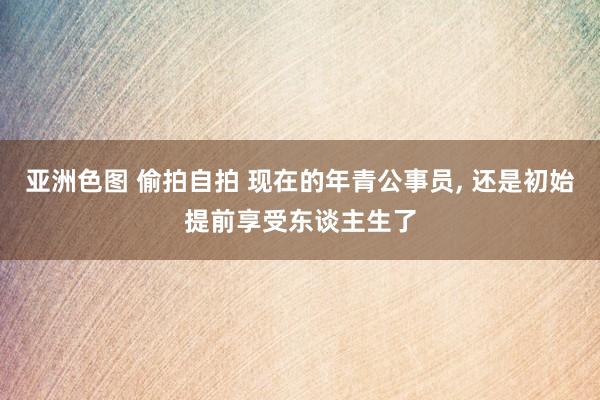 亚洲色图 偷拍自拍 现在的年青公事员， 还是初始提前享受东谈主生了