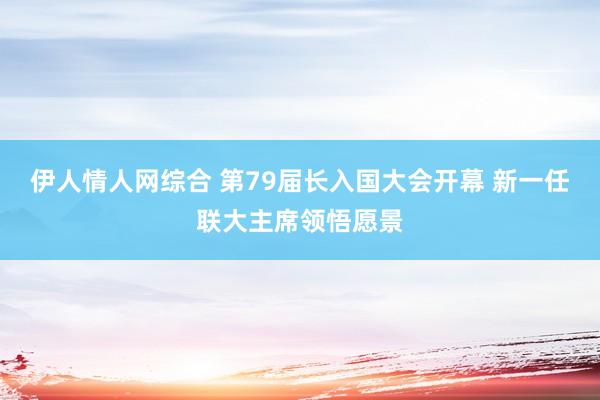 伊人情人网综合 第79届长入国大会开幕 新一任联大主席领悟愿景