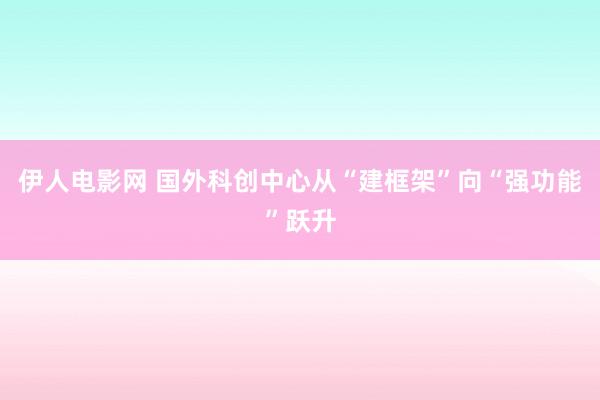 伊人电影网 国外科创中心从“建框架”向“强功能”跃升