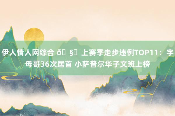 伊人情人网综合 🧐上赛季走步违例TOP11：字母哥36次居首 小萨普尔华子文班上榜