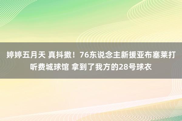 婷婷五月天 真抖擞！76东说念主新援亚布塞莱打听费城球馆 拿到了我方的28号球衣