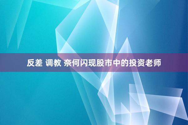 反差 调教 奈何闪现股市中的投资老师