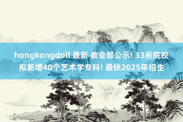 hongkongdoll 最新 教会部公示! 33所院校拟新增40个艺术学专科! 最快2025年招生