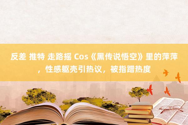 反差 推特 走路摇 Cos《黑传说悟空》里的萍萍，性感躯壳引热议，被指蹭热度