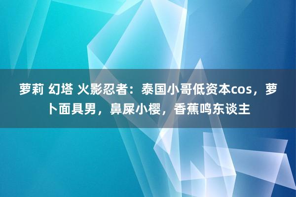 萝莉 幻塔 火影忍者：泰国小哥低资本cos，萝卜面具男，鼻屎小樱，香蕉鸣东谈主