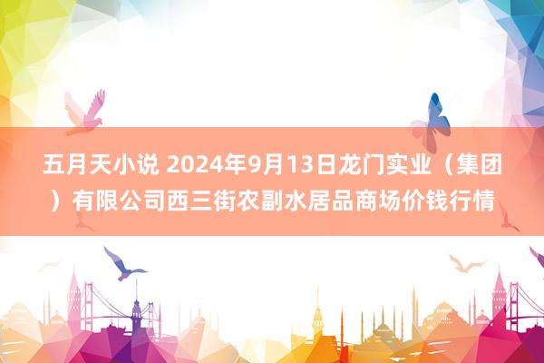 五月天小说 2024年9月13日龙门实业（集团）有限公司西三街农副水居品商场价钱行情