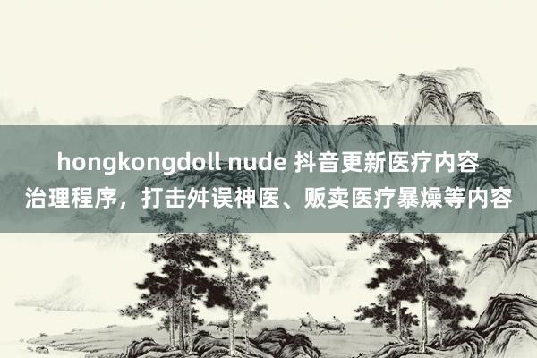 hongkongdoll nude 抖音更新医疗内容治理程序，打击舛误神医、贩卖医疗暴燥等内容