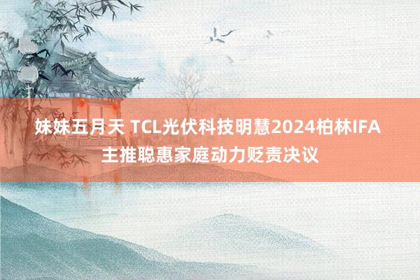 妹妹五月天 TCL光伏科技明慧2024柏林IFA 主推聪惠家庭动力贬责决议