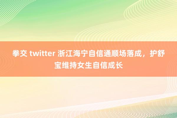 拳交 twitter 浙江海宁自信通顺场落成，护舒宝维持女生自信成长