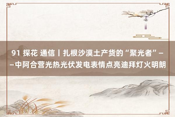 91 探花 通信丨扎根沙漠土产货的“聚光者”——中阿合营光热光伏发电表情点亮迪拜灯火明朗