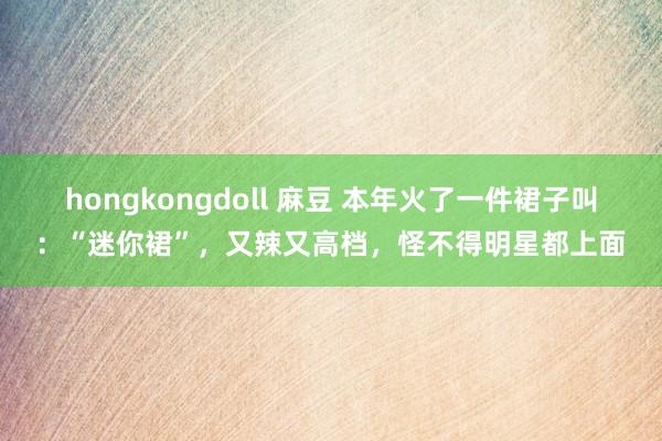 hongkongdoll 麻豆 本年火了一件裙子叫：“迷你裙”，又辣又高档，怪不得明星都上面