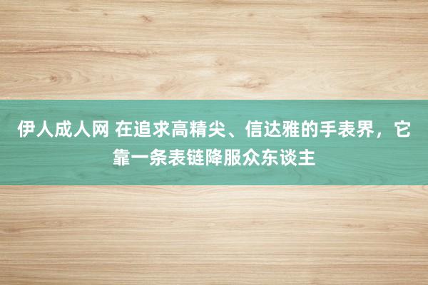 伊人成人网 在追求高精尖、信达雅的手表界，它靠一条表链降服众东谈主