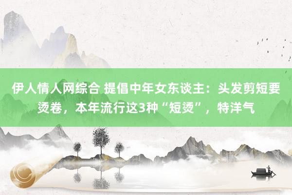 伊人情人网综合 提倡中年女东谈主：头发剪短要烫卷，本年流行这3种“短烫”，特洋气