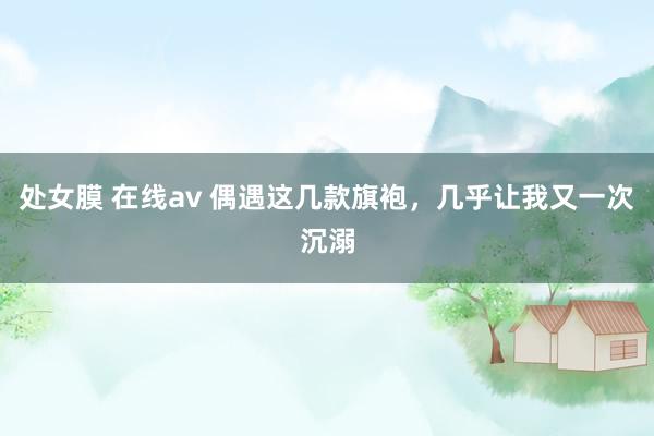 处女膜 在线av 偶遇这几款旗袍，几乎让我又一次沉溺