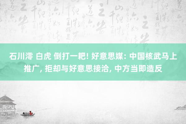 石川澪 白虎 倒打一耙! 好意思媒: 中国核武马上推广， 拒却与好意思接洽， 中方当即造反