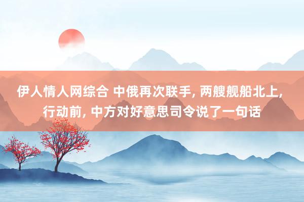 伊人情人网综合 中俄再次联手， 两艘舰船北上， 行动前， 中方对好意思司令说了一句话