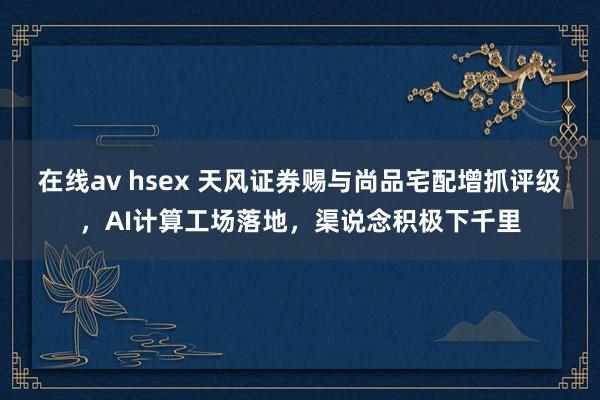 在线av hsex 天风证券赐与尚品宅配增抓评级，AI计算工场落地，渠说念积极下千里