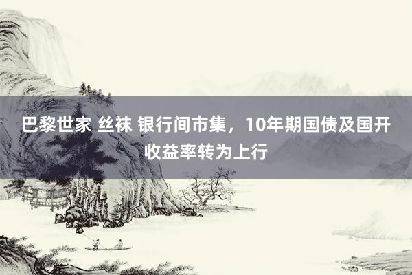 巴黎世家 丝袜 银行间市集，10年期国债及国开收益率转为上行