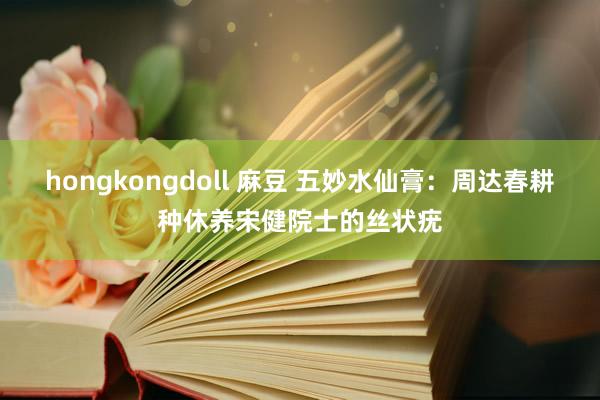 hongkongdoll 麻豆 五妙水仙膏：周达春耕种休养宋健院士的丝状疣