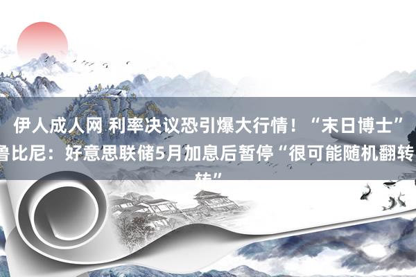 伊人成人网 利率决议恐引爆大行情！“末日博士”鲁比尼：好意思联储5月加息后暂停“很可能随机翻转”