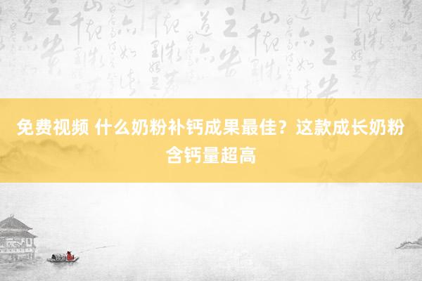 免费视频 什么奶粉补钙成果最佳？这款成长奶粉含钙量超高