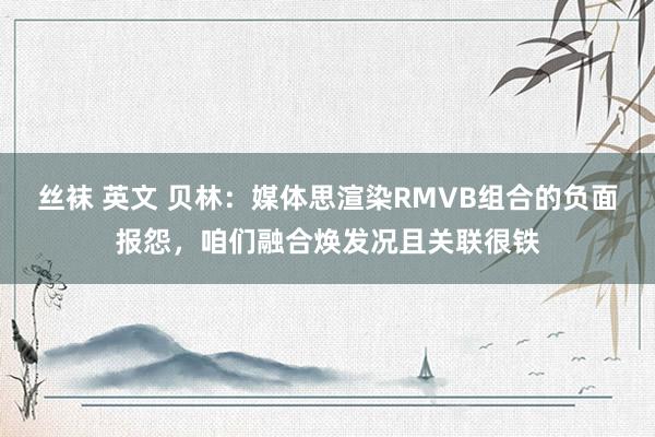 丝袜 英文 贝林：媒体思渲染RMVB组合的负面报怨，咱们融合焕发况且关联很铁