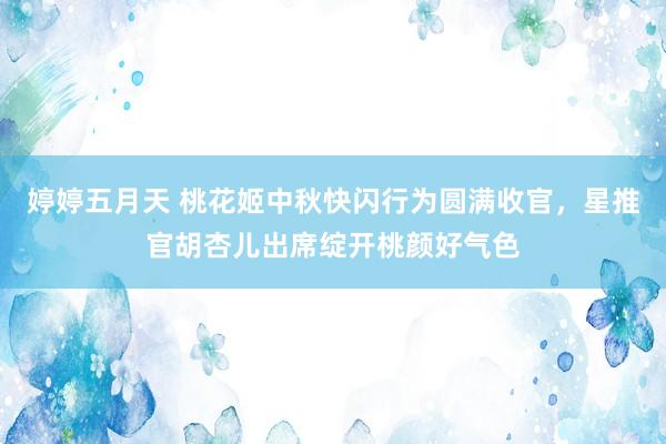 婷婷五月天 桃花姬中秋快闪行为圆满收官，星推官胡杏儿出席绽开桃颜好气色