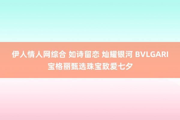 伊人情人网综合 如诗留恋 灿耀银河 BVLGARI宝格丽甄选珠宝致爱七夕